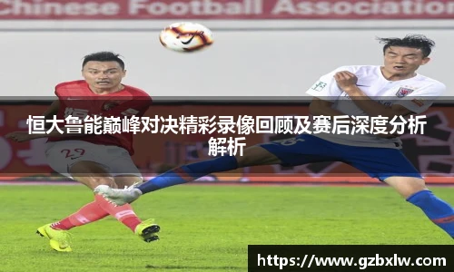 恒大鲁能巅峰对决精彩录像回顾及赛后深度分析解析